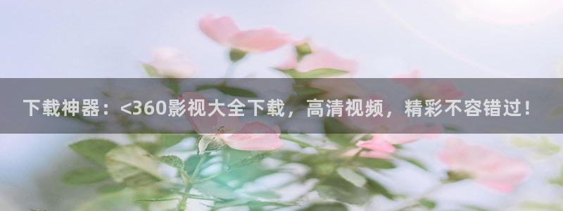 玖玖免费视频：下载神器：<360影视大全下载，高清视频，精彩不容错过！